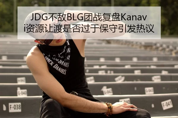 JDG不敌BLG团战复盘Kanavi资源让渡是否过于保守引发热议