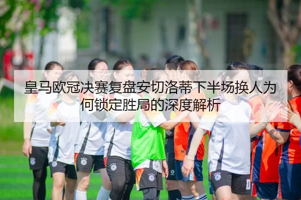 皇马欧冠决赛复盘安切洛蒂下半场换人为何锁定胜局的深度解析