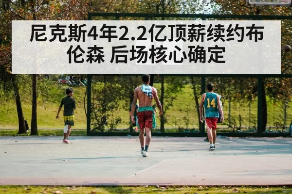 尼克斯4年2.2亿顶薪续约布伦森 后场核心确定（huangguanwangzhan）