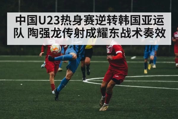 中国U23热身赛逆转韩国亚运队 陶强龙传射成耀东战术奏效