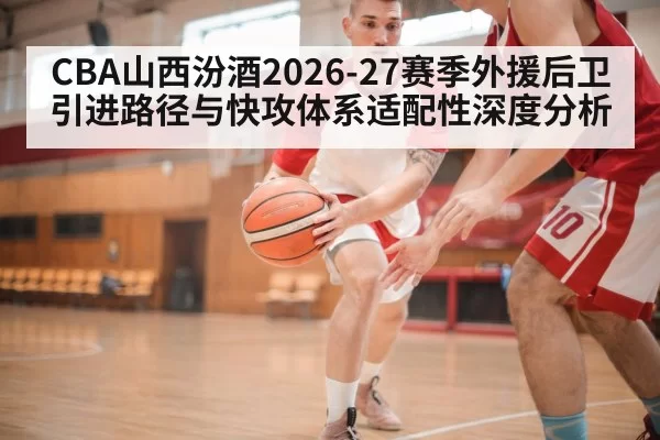 CBA山西汾酒2026-27赛季外援后卫引进路径与快攻体系适配性深度分析（huangguanwangzhan）