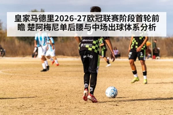 皇家马德里2026-27欧冠联赛阶段首轮前瞻 楚阿梅尼单后腰与中场出球体系分析 | huangguanwangzhan
